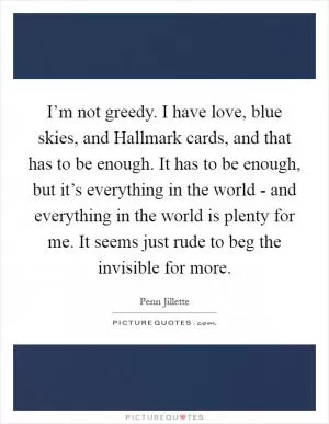 I’m not greedy. I have love, blue skies, and Hallmark cards, and that has to be enough. It has to be enough, but it’s everything in the world - and everything in the world is plenty for me. It seems just rude to beg the invisible for more Picture Quote #1