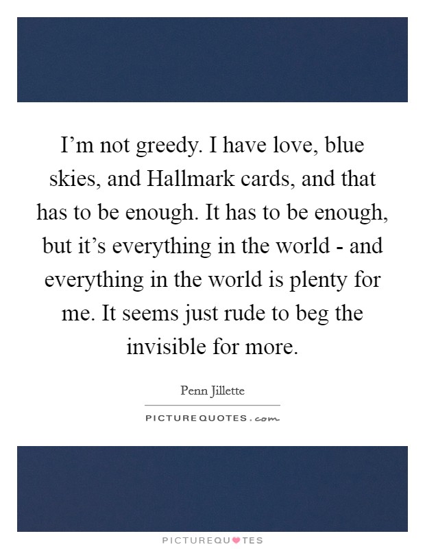 I'm not greedy. I have love, blue skies, and Hallmark cards, and that has to be enough. It has to be enough, but it's everything in the world - and everything in the world is plenty for me. It seems just rude to beg the invisible for more. Picture Quote #1