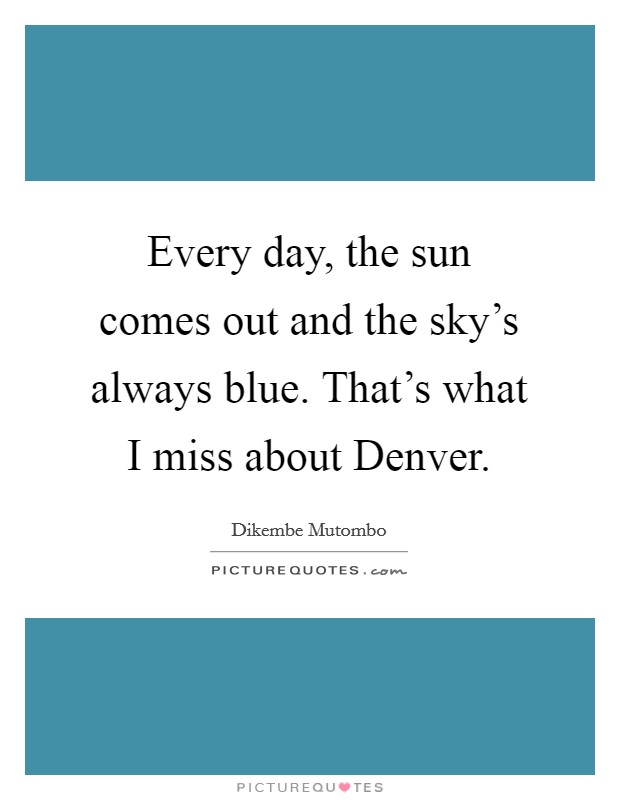 Every day, the sun comes out and the sky's always blue. That's what I miss about Denver. Picture Quote #1