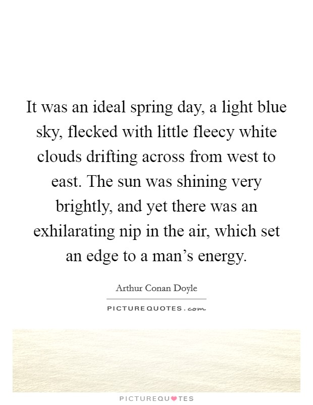 It was an ideal spring day, a light blue sky, flecked with little fleecy white clouds drifting across from west to east. The sun was shining very brightly, and yet there was an exhilarating nip in the air, which set an edge to a man's energy. Picture Quote #1
