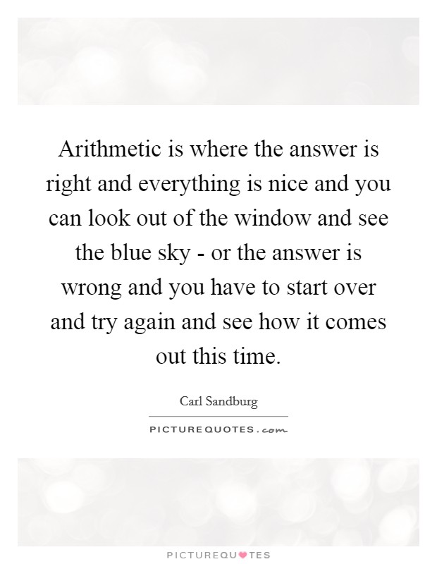 Arithmetic is where the answer is right and everything is nice and you can look out of the window and see the blue sky - or the answer is wrong and you have to start over and try again and see how it comes out this time. Picture Quote #1
