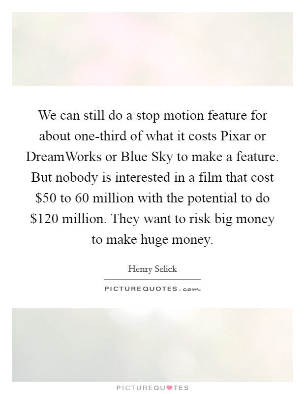 We can still do a stop motion feature for about one-third of what it costs Pixar or DreamWorks or Blue Sky to make a feature. But nobody is interested in a film that cost $50 to 60 million with the potential to do $120 million. They want to risk big money to make huge money. Picture Quote #1
