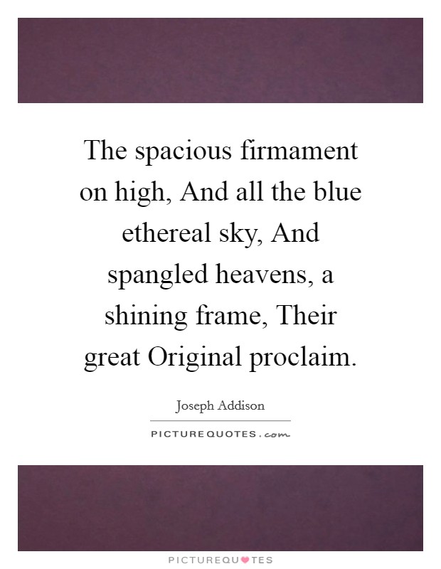 The spacious firmament on high, And all the blue ethereal sky, And spangled heavens, a shining frame, Their great Original proclaim. Picture Quote #1