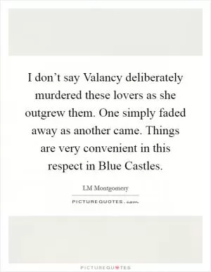 I don’t say Valancy deliberately murdered these lovers as she outgrew them. One simply faded away as another came. Things are very convenient in this respect in Blue Castles Picture Quote #1