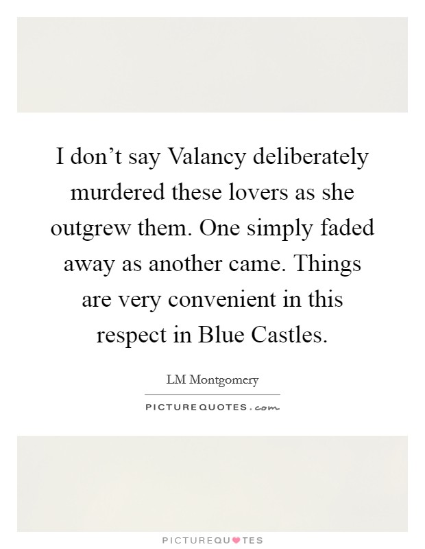 I don't say Valancy deliberately murdered these lovers as she outgrew them. One simply faded away as another came. Things are very convenient in this respect in Blue Castles. Picture Quote #1