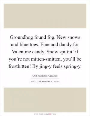 Groundhog found fog. New snows and blue toes. Fine and dandy for Valentine candy. Snow spittin’ if you’re not mitten-smitten, you’ll be frostbitten! By jing-y feels spring-y Picture Quote #1