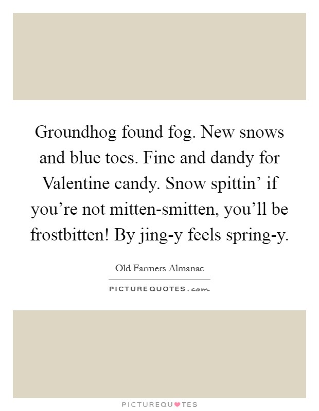 Groundhog found fog. New snows and blue toes. Fine and dandy for Valentine candy. Snow spittin' if you're not mitten-smitten, you'll be frostbitten! By jing-y feels spring-y. Picture Quote #1
