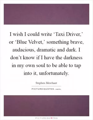 I wish I could write ‘Taxi Driver,’ or ‘Blue Velvet,’ something brave, audacious, dramatic and dark. I don’t know if I have the darkness in my own soul to be able to tap into it, unfortunately Picture Quote #1