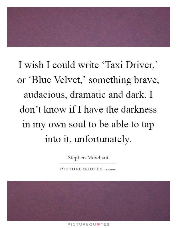 I wish I could write ‘Taxi Driver,' or ‘Blue Velvet,' something brave, audacious, dramatic and dark. I don't know if I have the darkness in my own soul to be able to tap into it, unfortunately. Picture Quote #1