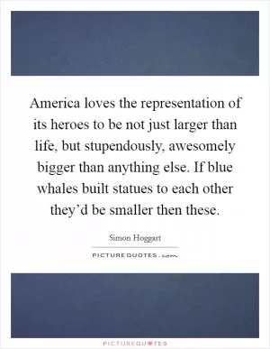 America loves the representation of its heroes to be not just larger than life, but stupendously, awesomely bigger than anything else. If blue whales built statues to each other they’d be smaller then these Picture Quote #1