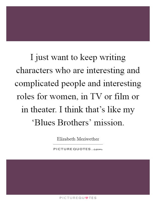 I just want to keep writing characters who are interesting and complicated people and interesting roles for women, in TV or film or in theater. I think that's like my ‘Blues Brothers' mission. Picture Quote #1