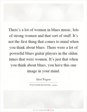 There’s a lot of women in blues music, lots of strong women and that sort of stuff. It’s not the first thing that comes to mind when you think about blues. There were a lot of powerful blues guitar players in the olden times that were women. It’s just that when you think about blues, you have this one image in your mind Picture Quote #1