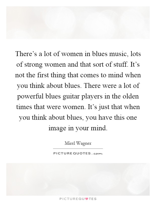 There's a lot of women in blues music, lots of strong women and that sort of stuff. It's not the first thing that comes to mind when you think about blues. There were a lot of powerful blues guitar players in the olden times that were women. It's just that when you think about blues, you have this one image in your mind. Picture Quote #1