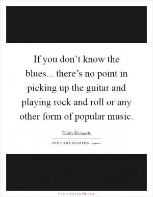 If you don’t know the blues... there’s no point in picking up the guitar and playing rock and roll or any other form of popular music Picture Quote #1
