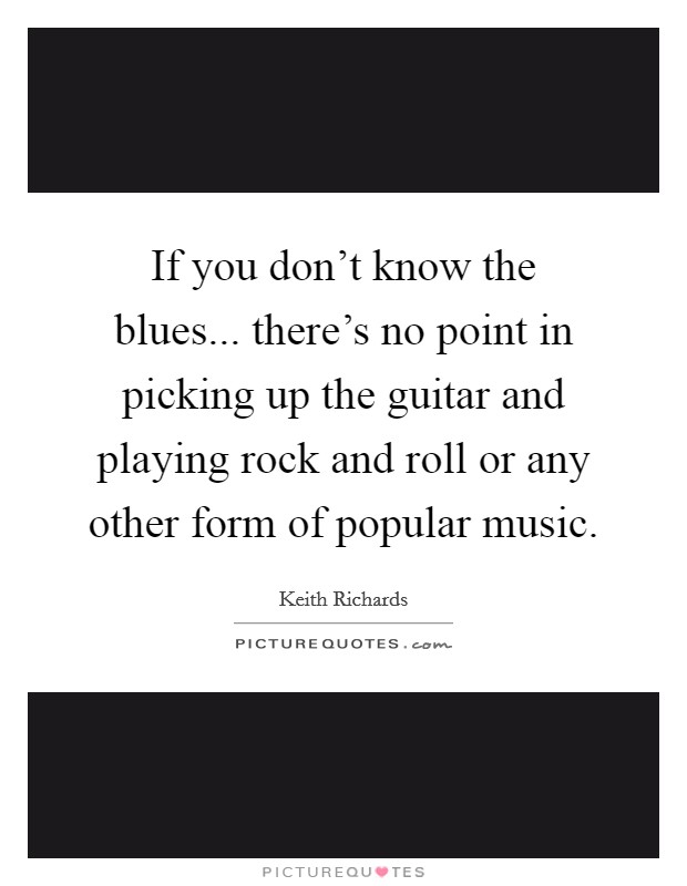 If you don't know the blues... there's no point in picking up the guitar and playing rock and roll or any other form of popular music. Picture Quote #1