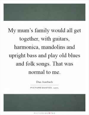 My mum’s family would all get together, with guitars, harmonica, mandolins and upright bass and play old blues and folk songs. That was normal to me Picture Quote #1