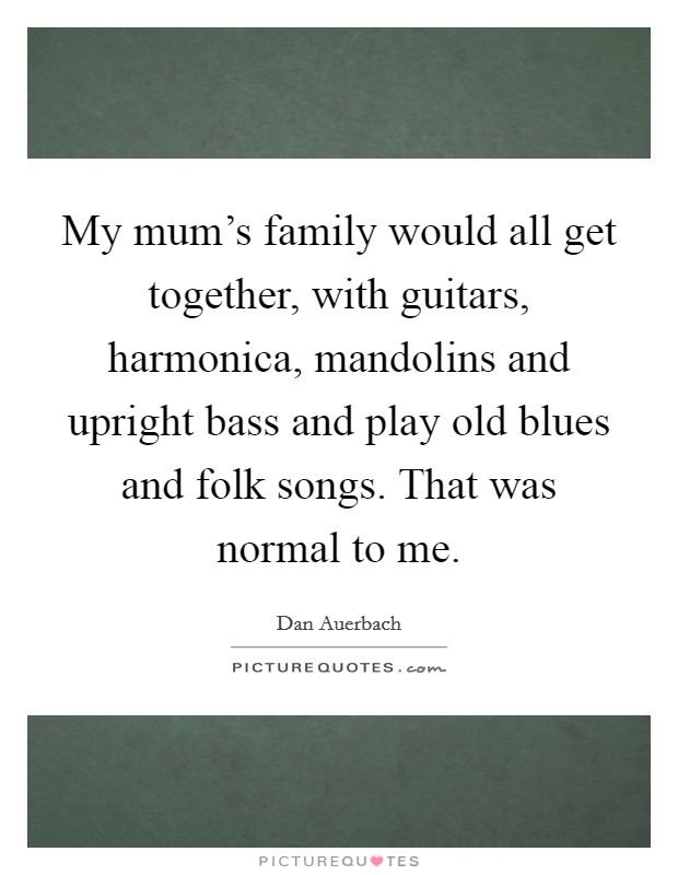 My mum's family would all get together, with guitars, harmonica, mandolins and upright bass and play old blues and folk songs. That was normal to me. Picture Quote #1
