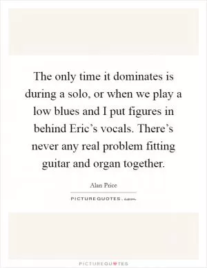 The only time it dominates is during a solo, or when we play a low blues and I put figures in behind Eric’s vocals. There’s never any real problem fitting guitar and organ together Picture Quote #1