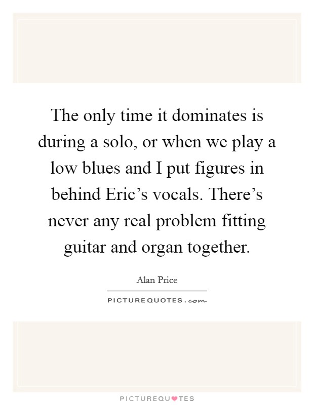 The only time it dominates is during a solo, or when we play a low blues and I put figures in behind Eric's vocals. There's never any real problem fitting guitar and organ together. Picture Quote #1
