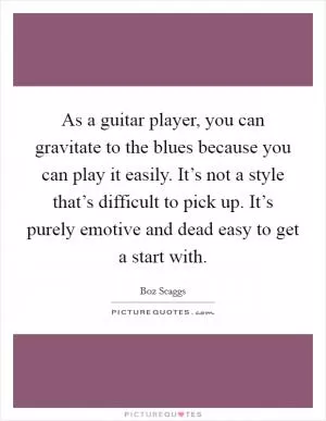 As a guitar player, you can gravitate to the blues because you can play it easily. It’s not a style that’s difficult to pick up. It’s purely emotive and dead easy to get a start with Picture Quote #1