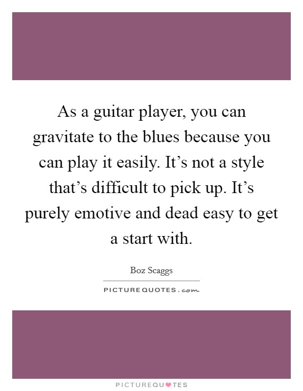 As a guitar player, you can gravitate to the blues because you can play it easily. It's not a style that's difficult to pick up. It's purely emotive and dead easy to get a start with. Picture Quote #1