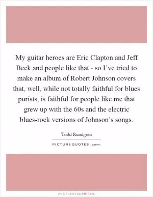 My guitar heroes are Eric Clapton and Jeff Beck and people like that - so I’ve tried to make an album of Robert Johnson covers that, well, while not totally faithful for blues purists, is faithful for people like me that grew up with the  60s and the electric blues-rock versions of Johnson’s songs Picture Quote #1