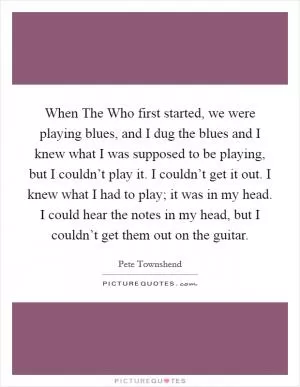 When The Who first started, we were playing blues, and I dug the blues and I knew what I was supposed to be playing, but I couldn’t play it. I couldn’t get it out. I knew what I had to play; it was in my head. I could hear the notes in my head, but I couldn’t get them out on the guitar Picture Quote #1