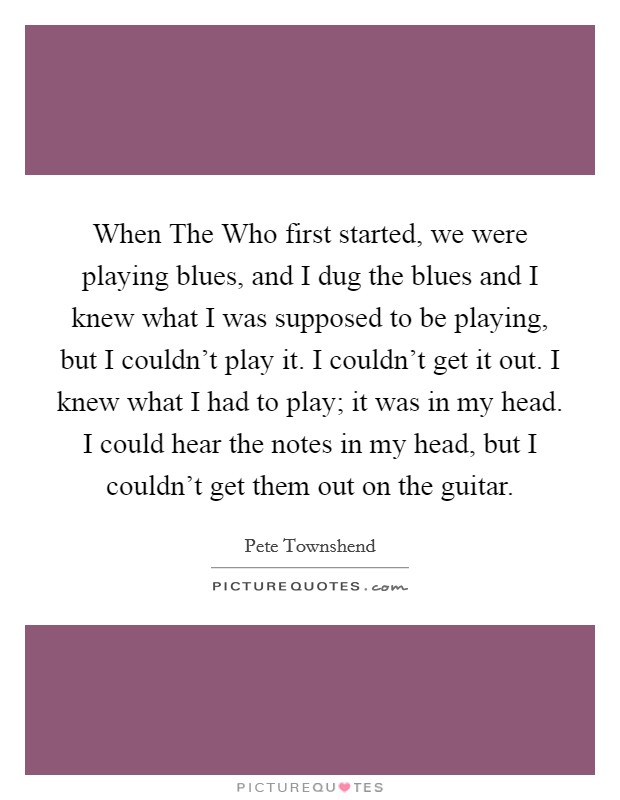 When The Who first started, we were playing blues, and I dug the blues and I knew what I was supposed to be playing, but I couldn’t play it. I couldn’t get it out. I knew what I had to play; it was in my head. I could hear the notes in my head, but I couldn’t get them out on the guitar Picture Quote #1