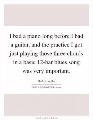I bad a piano long before I bad a guitar, and the practice I got just playing those three chords in a basic 12-bar blues song was very important Picture Quote #1