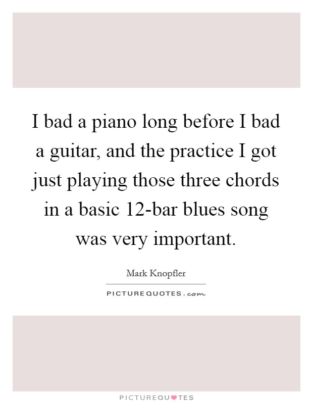 I bad a piano long before I bad a guitar, and the practice I got just playing those three chords in a basic 12-bar blues song was very important. Picture Quote #1