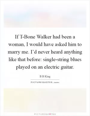 If T-Bone Walker had been a woman, I would have asked him to marry me. I’d never heard anything like that before: single-string blues played on an electric guitar Picture Quote #1