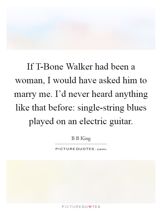 If T-Bone Walker had been a woman, I would have asked him to marry me. I'd never heard anything like that before: single-string blues played on an electric guitar. Picture Quote #1