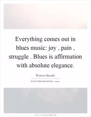 Everything comes out in blues music: joy , pain , struggle . Blues is affirmation with absolute elegance Picture Quote #1