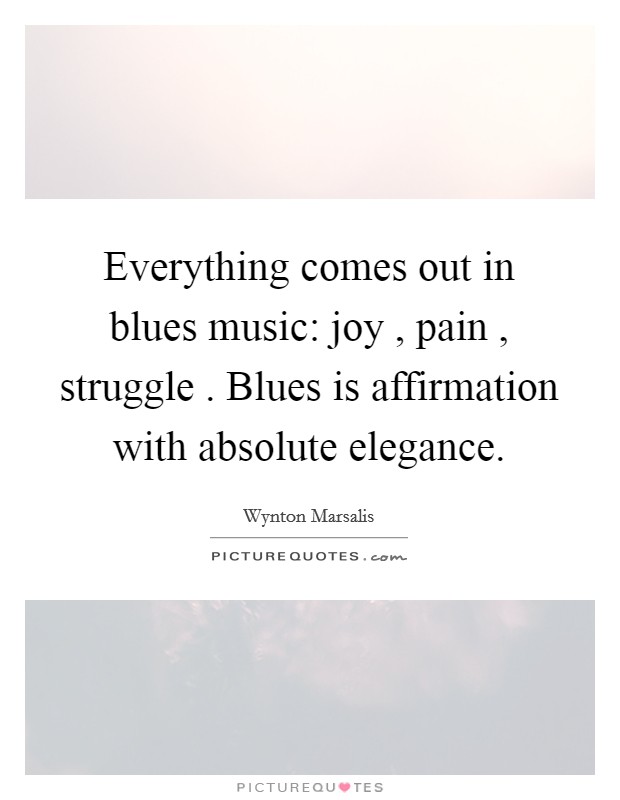 Everything comes out in blues music: joy , pain , struggle . Blues is affirmation with absolute elegance. Picture Quote #1