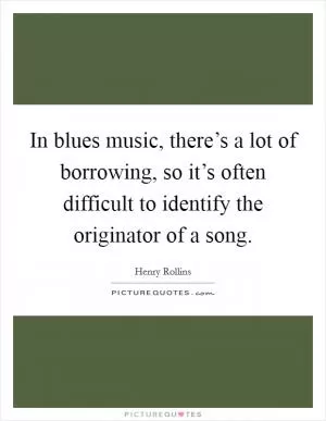 In blues music, there’s a lot of borrowing, so it’s often difficult to identify the originator of a song Picture Quote #1