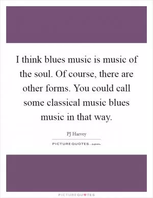 I think blues music is music of the soul. Of course, there are other forms. You could call some classical music blues music in that way Picture Quote #1