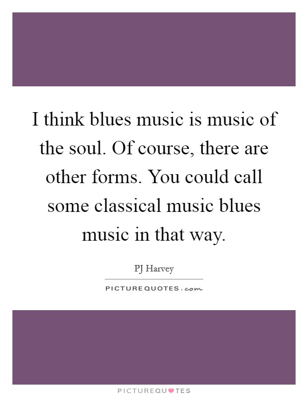 I think blues music is music of the soul. Of course, there are other forms. You could call some classical music blues music in that way. Picture Quote #1