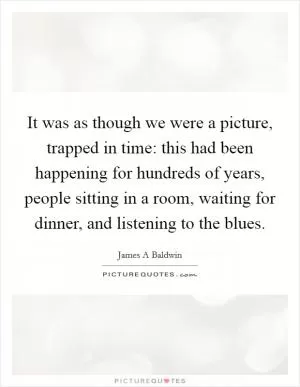 It was as though we were a picture, trapped in time: this had been happening for hundreds of years, people sitting in a room, waiting for dinner, and listening to the blues Picture Quote #1