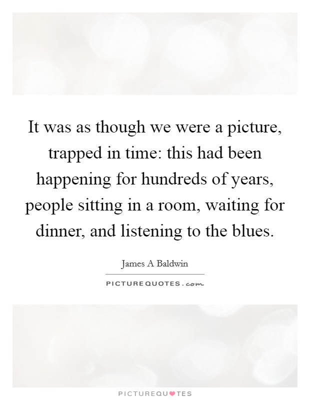 It was as though we were a picture, trapped in time: this had been happening for hundreds of years, people sitting in a room, waiting for dinner, and listening to the blues. Picture Quote #1