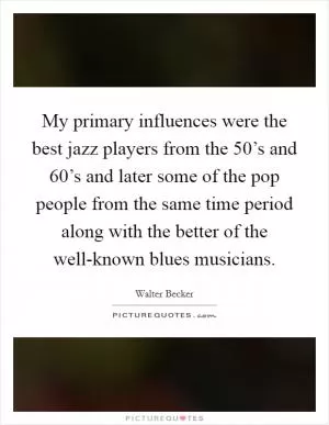 My primary influences were the best jazz players from the 50’s and 60’s and later some of the pop people from the same time period along with the better of the well-known blues musicians Picture Quote #1