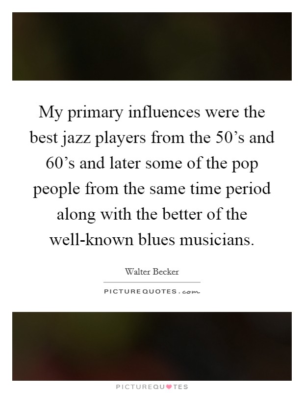 My primary influences were the best jazz players from the 50's and 60's and later some of the pop people from the same time period along with the better of the well-known blues musicians. Picture Quote #1