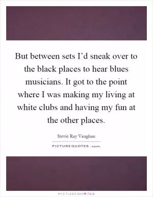 But between sets I’d sneak over to the black places to hear blues musicians. It got to the point where I was making my living at white clubs and having my fun at the other places Picture Quote #1