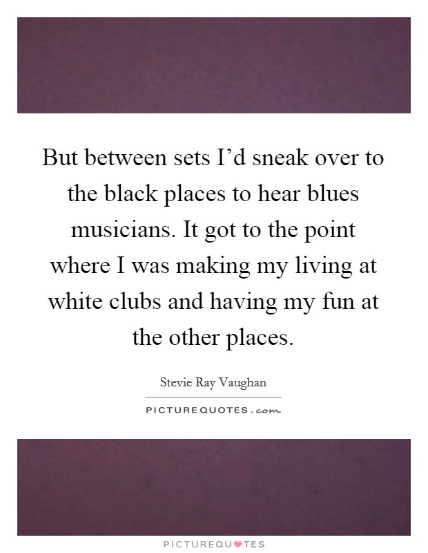 But between sets I'd sneak over to the black places to hear blues musicians. It got to the point where I was making my living at white clubs and having my fun at the other places. Picture Quote #1