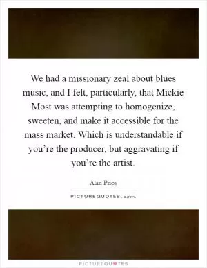We had a missionary zeal about blues music, and I felt, particularly, that Mickie Most was attempting to homogenize, sweeten, and make it accessible for the mass market. Which is understandable if you’re the producer, but aggravating if you’re the artist Picture Quote #1