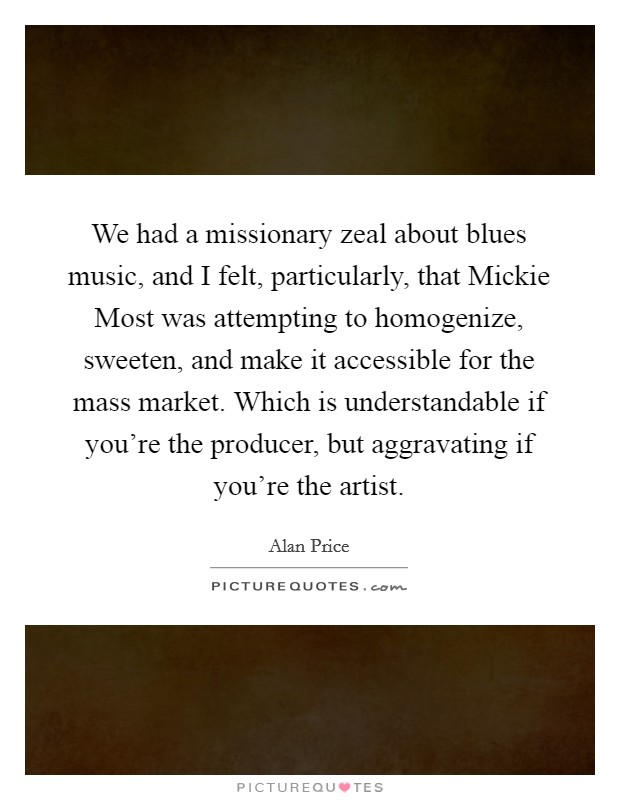 We had a missionary zeal about blues music, and I felt, particularly, that Mickie Most was attempting to homogenize, sweeten, and make it accessible for the mass market. Which is understandable if you're the producer, but aggravating if you're the artist. Picture Quote #1