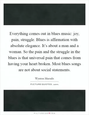 Everything comes out in blues music: joy, pain, struggle. Blues is affirmation with absolute elegance. It’s about a man and a woman. So the pain and the struggle in the blues is that universal pain that comes from having your heart broken. Most blues songs are not about social statements Picture Quote #1
