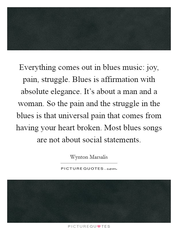 Everything comes out in blues music: joy, pain, struggle. Blues is affirmation with absolute elegance. It's about a man and a woman. So the pain and the struggle in the blues is that universal pain that comes from having your heart broken. Most blues songs are not about social statements. Picture Quote #1