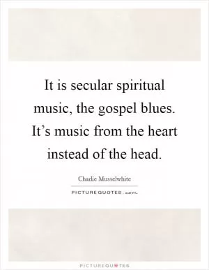 It is secular spiritual music, the gospel blues. It’s music from the heart instead of the head Picture Quote #1