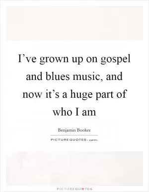 I’ve grown up on gospel and blues music, and now it’s a huge part of who I am Picture Quote #1