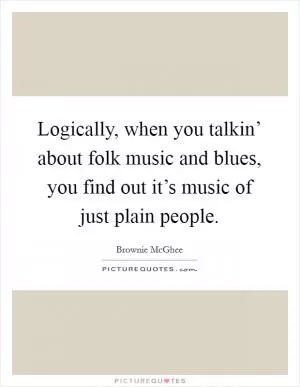 Logically, when you talkin’ about folk music and blues, you find out it’s music of just plain people Picture Quote #1